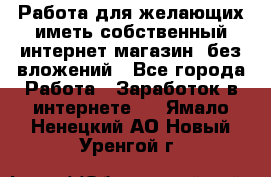  Работа для желающих иметь собственный интернет магазин, без вложений - Все города Работа » Заработок в интернете   . Ямало-Ненецкий АО,Новый Уренгой г.